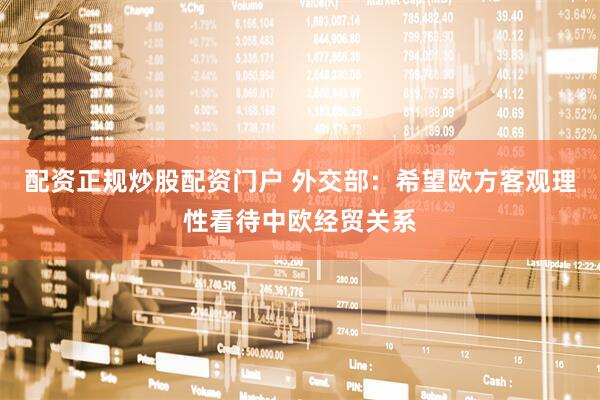 配资正规炒股配资门户 外交部：希望欧方客观理性看待中欧经贸关系