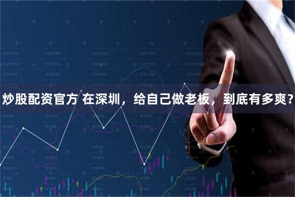 炒股配资官方 在深圳，给自己做老板，到底有多爽？