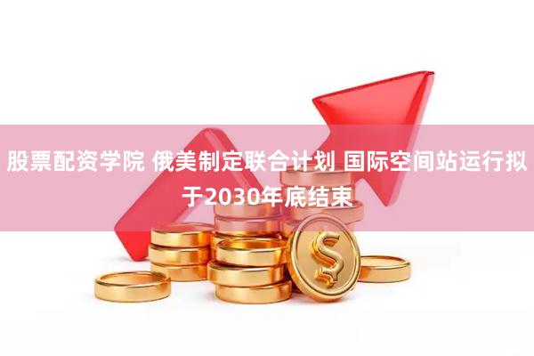 股票配资学院 俄美制定联合计划 国际空间站运行拟于2030年底结束