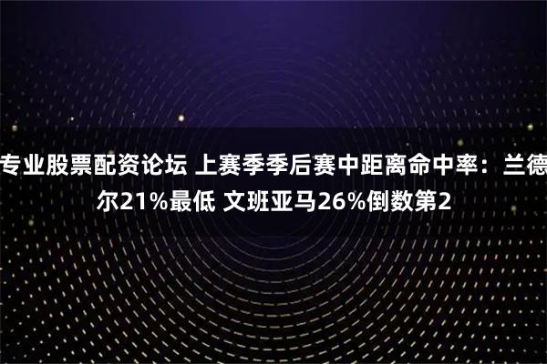 专业股票配资论坛 上赛季季后赛中距离命中率：兰德尔21%最低 文班亚马26%倒数第2