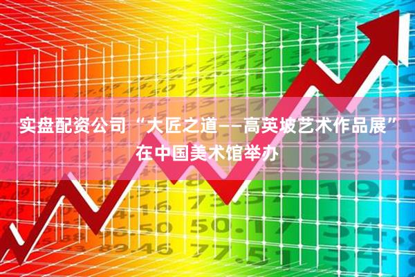 实盘配资公司 “大匠之道——高英坡艺术作品展”在中国美术馆举办