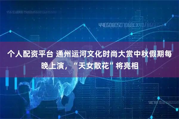 个人配资平台 通州运河文化时尚大赏中秋假期每晚上演，“天女散花”将亮相