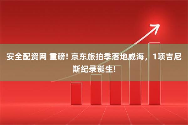安全配资网 重磅! 京东旅拍季落地威海，1项吉尼斯纪录诞生!