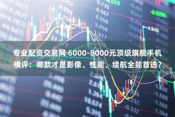 专业配资交易网 6000-8000元顶级旗舰手机横评：哪款才是影像、性能、续航全能首选？